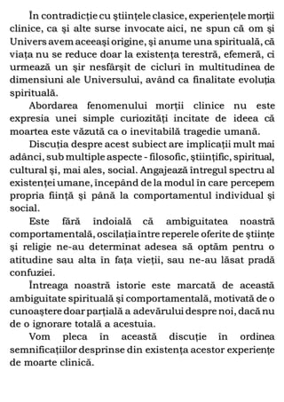 În contradicţie cu ştiinţele clasice, experienţele morţii
clinice, ca şi alte surse invocate aici, ne spun că om şi
Univers avem aceeaşi origine, şi anume una spirituală, că
viaţa nu se reduce doar la existenţa terestră, efemeră, ci
urmează un şir nesfârşit de cicluri în multitudinea de
dimensiuni ale Universului, având ca finalitate evoluţia
spirituală.
Abordarea fenomenului morţii clinice nu este
expresia unei simple curiozităţi incitate de ideea că
moartea este văzută ca o inevitabilă tragedie umană.
Discuţia despre acest subiect are implicaţii mult mai
adânci, sub multiple aspecte - filosofic, ştiinţific, spiritual,
cultural şi, mai ales, social. Angajează întregul spectru al
existenţei umane, începând de la modul în care percepem
propria fiinţă şi până la comportamentul individual şi
social.
Este fără îndoială că ambiguitatea noastră
comportamentală, oscilaţiaîntre reperele oferite de ştiinţe
şi religie ne-au determinat adesea să optăm pentru o
atitudine sau alta în faţa vieţii, sau ne-au lăsat pradă
confuziei.
Întreaga noastră istorie este marcată de această
ambiguitate spirituală şi comportamentală, motivată de o
cunoaştere doarparţială a adevărului despre noi, dacă nu
de o ignorare totală a acestuia.
Vom pleca în această discuţie în ordinea
semnificaţiilor desprinse din existenţa acestor experienţe
de moarte clinică.
 
