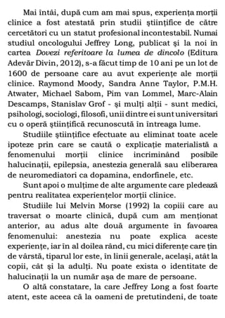 Mai întâi, după cum am mai spus, experienţa morţii
clinice a fost atestată prin studii ştiinţifice de către
cercetători cu un statut profesional incontestabil. Numai
studiul oncologului Jeffrey Long, publicat şi la noi în
cartea Dovezi referitoare la lumea de dincolo (Editura
Adevăr Divin, 2012), s-a făcut timp de 10 ani pe un lot de
1600 de persoane care au avut experienţe ale morţii
clinice. Raymond Moody, Sandra Anne Taylor, P.M.H.
Atwater, Michael Sabom, Pim van Lommel, Marc-Alain
Descamps, Stanislav Grof - şi mulţi alţii - sunt medici,
psihologi, sociologi, filosofi, unii dintre ei suntuniversitari
cu o operă ştiinţifică recunoscută în întreaga lume.
Studiile ştiinţifice efectuate au eliminat toate acele
ipoteze prin care se caută o explicaţie materialistă a
fenomenului morţii clinice incriminând posibile
halucinaţii, epilepsia, anestezia generală sau eliberarea
de neuromediatori ca dopamina, endorfinele, etc.
Sunt apoi o mulţime de alte argumente care pledează
pentru realitatea experienţelor morţii clinice.
Studiile lui Melvin Morse (1992) la copiii care au
traversat o moarte clinică, după cum am menţionat
anterior, au adus alte două argumente în favoarea
fenomenului: anestezia nu poate explica aceste
experienţe, iar în al doilea rând, cu mici diferenţe care ţin
de vârstă, tiparul lor este, în linii generale, acelaşi, atât la
copii, cât şi la adulţi. Nu poate exista o identitate de
halucinaţii la un număr aşa de mare de persoane.
O altă constatare, la care Jeffrey Long a fost foarte
atent, este aceea că la oameni de pretutindeni, de toate
 