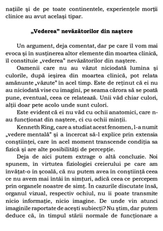 naţiile şi de pe toate continentele, experienţele morţii
clinice au avut acelaşi tipar.
„Vederea” nevăzătorilor din naştere
Un argument, deja comentat, dar pe care îl vom mai
evoca şi în susţinerea altor elemente din moartea clinică,
îl constituie „vederea” nevăzătorilor din naştere.
Oamenii care nu au văzut niciodată lumina şi
culorile, după ieşirea din moartea clinică, pot relata
amănunte „văzute” în acel timp. Este de reţinut că ei nu
au niciodată vise cu imagini, pe seama cărora să se poată
pune, eventual, ceea ce relatează. Unii văd chiar culori,
alţii doar pete acolo unde sunt culori.
Este evident că ei nu văd cu ochii anatomici, care n-
au funcţionat din naştere, ci cu ochii minţii.
Kenneth Ring, care a studiatacestfenomen, l-a numit
„vedere mentală” şi a încercat să-l explice prin extensia
conştiinţei, care în acel moment transcende condiţia sa
fizică şi are alte posibilităţi de percepţie.
Deja de aici putem extrage o altă concluzie. Noi
spunem, în virtutea fiziologiei creierului pe care am
învăţat-o în şcoală, că nu putem avea în conştiinţă ceea
ce nu avem mai întâi în simţuri, adică ceea ce percepem
prin organele noastre de simţ. În cazurile discutate însă,
organul vizual, respectiv ochiul, nu îi poate transmite
nicio informaţie, nicio imagine. De unde vin atunci
imaginile raportate de aceşti subiecţi?Nu ştim, dar putem
deduce că, în timpul stării normale de funcţionare a
 