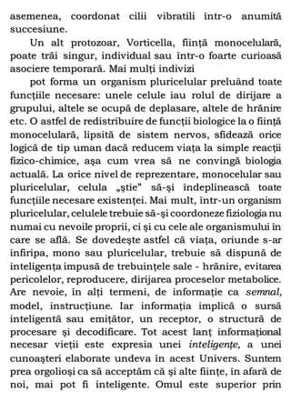 asemenea, coordonat cilii vibratili într-o anumită
succesiune.
Un alt protozoar, Vorticella, fiinţă monocelulară,
poate trăi singur, individual sau într-o foarte curioasă
asociere temporară. Mai mulţi indivizi
pot forma un organism pluricelular preluând toate
funcţiile necesare: unele celule iau rolul de dirijare a
grupului, altele se ocupă de deplasare, altele de hrănire
etc. O astfel de redistribuire de funcţii biologice la o fiinţă
monocelulară, lipsită de sistem nervos, sfidează orice
logică de tip uman dacă reducem viaţa la simple reacţii
fizico-chimice, aşa cum vrea să ne convingă biologia
actuală. La orice nivel de reprezentare, monocelular sau
pluricelular, celula „ştie” să-şi îndeplinească toate
funcţiile necesare existenţei. Mai mult, într-un organism
pluricelular, celulele trebuie să-şi coordoneze fiziologia nu
numai cu nevoile proprii, ci şi cu cele ale organismului în
care se află. Se dovedeşte astfel că viaţa, oriunde s-ar
înfiripa, mono sau pluricelular, trebuie să dispună de
inteligenţa impusă de trebuinţele sale - hrănire, evitarea
pericolelor, reproducere, dirijarea proceselor metabolice.
Are nevoie, în alţi termeni, de informaţie ca semnal,
model, instrucţiune. Iar informaţia implică o sursă
inteligentă sau emiţător, un receptor, o structură de
procesare şi decodificare. Tot acest lanţ informaţional
necesar vieţii este expresia unei inteligenţe, a unei
cunoaşteri elaborate undeva în acest Univers. Suntem
prea orgolioşi ca să acceptăm că şi alte fiinţe, în afară de
noi, mai pot fi inteligente. Omul este superior prin
 