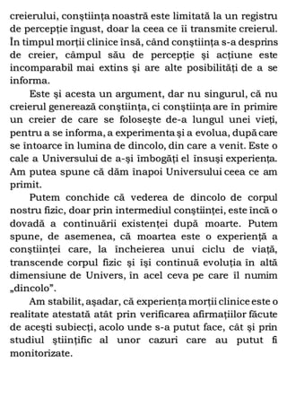 creierului, conştiinţa noastră este limitată la un registru
de percepţie îngust, doar la ceea ce îi transmite creierul.
În timpul morţii clinice însă, când conştiinţa s-a desprins
de creier, câmpul său de percepţie şi acţiune este
incomparabil mai extins şi are alte posibilităţi de a se
informa.
Este şi acesta un argument, dar nu singurul, că nu
creierul generează conştiinţa, ci conştiinţa are în primire
un creier de care se foloseşte de-a lungul unei vieţi,
pentru a se informa, a experimenta şi a evolua, după care
se întoarce în lumina de dincolo, din care a venit. Este o
cale a Universului de a-şi îmbogăţi el însuşi experienţa.
Am putea spune că dăm înapoi Universului ceea ce am
primit.
Putem conchide că vederea de dincolo de corpul
nostru fizic, doar prin intermediul conştiinţei, este încă o
dovadă a continuării existenţei după moarte. Putem
spune, de asemenea, că moartea este o experienţă a
conştiinţei care, la încheierea unui ciclu de viaţă,
transcende corpul fizic şi îşi continuă evoluţia în altă
dimensiune de Univers, în acel ceva pe care îl numim
„dincolo”.
Am stabilit, aşadar, că experienţa morţii clinice este o
realitate atestată atât prin verificarea afirmaţiilor făcute
de aceşti subiecţi, acolo unde s-a putut face, cât şi prin
studiul ştiinţific al unor cazuri care au putut fi
monitorizate.
 