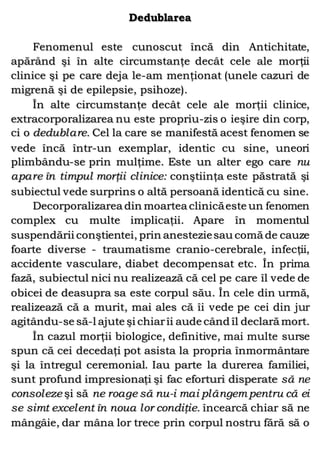 Dedublarea
Fenomenul este cunoscut încă din Antichitate,
apărând şi în alte circumstanţe decât cele ale morţii
clinice şi pe care deja le-am menţionat (unele cazuri de
migrenă şi de epilepsie, psihoze).
În alte circumstanţe decât cele ale morţii clinice,
extracorporalizarea nu este propriu-zis o ieşire din corp,
ci o dedublare. Cel la care se manifestă acest fenomen se
vede încă într-un exemplar, identic cu sine, uneori
plimbându-se prin mulţime. Este un alter ego care nu
apare în timpul morţii clinice: conştiinţa este păstrată şi
subiectul vede surprins o altă persoană identică cu sine.
Decorporalizarea din moartea clinicăeste un fenomen
complex cu multe implicaţii. Apare în momentul
suspendării conştientei, prin anesteziesau comă de cauze
foarte diverse - traumatisme cranio-cerebrale, infecţii,
accidente vasculare, diabet decompensat etc. În prima
fază, subiectul nici nu realizează că cel pe care îl vede de
obicei de deasupra sa este corpul său. În cele din urmă,
realizează că a murit, mai ales că îi vede pe cei din jur
agitându-se să-l ajute şi chiarîi aude când îl declară mort.
În cazul morţii biologice, definitive, mai multe surse
spun că cei decedaţi pot asista la propria înmormântare
şi la întregul ceremonial. Iau parte la durerea familiei,
sunt profund impresionaţi şi fac eforturi disperate să ne
consoleze şi să ne roage să nu-i mai plângem pentru că ei
se simt excelent în noua lor condiţie. încearcă chiar să ne
mângâie, dar mâna lor trece prin corpul nostru fără să o
 