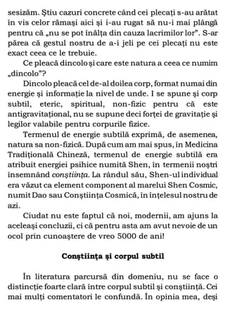 sesizăm. Ştiu cazuri concrete când cei plecaţi s-au arătat
în vis celor rămaşi aici şi i-au rugat să nu-i mai plângă
pentru că „nu se pot înălţa din cauza lacrimilor lor”. S-ar
părea că gestul nostru de a-i jeli pe cei plecaţi nu este
exact ceea ce le trebuie.
Ce pleacă dincoloşi care este natura a ceea ce numim
„dincolo”?
Dincolo pleacă cel de-al doilea corp, format numai din
energie şi informaţie la nivel de unde. I se spune şi corp
subtil, eteric, spiritual, non-fizic pentru că este
antigravitaţional, nu se supune deci forţei de gravitaţie şi
legilor valabile pentru corpurile fizice.
Termenul de energie subtilă exprimă, de asemenea,
natura sa non-fizică. După cum am mai spus, în Medicina
Tradiţională Chineză, termenul de energie subtilă era
atribuit energiei psihice numită Shen, în termenii noştri
însemnând conştiinţa. La rândul său, Shen-ul individual
era văzut ca element component al marelui Shen Cosmic,
numitDao sau Conştiinţa Cosmică, în înţelesul nostru de
azi.
Ciudat nu este faptul că noi, modernii, am ajuns la
aceleaşi concluzii, ci că pentru asta am avut nevoie de un
ocol prin cunoaştere de vreo 5000 de ani!
Conştiinţa şi corpul subtil
În literatura parcursă din domeniu, nu se face o
distincţie foarte clară între corpul subtil şi conştiinţă. Cei
mai mulţi comentatori le confundă. În opinia mea, deşi
 