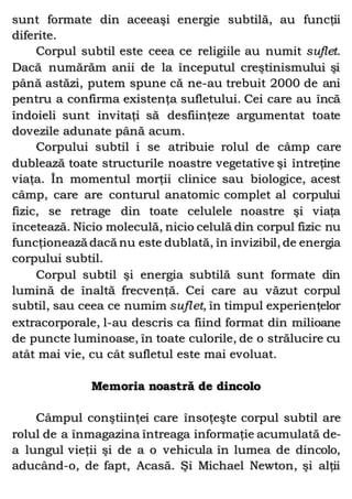 sunt formate din aceeaşi energie subtilă, au funcţii
diferite.
Corpul subtil este ceea ce religiile au numit suflet.
Dacă numărăm anii de la începutul creştinismului şi
până astăzi, putem spune că ne-au trebuit 2000 de ani
pentru a confirma existenţa sufletului. Cei care au încă
îndoieli sunt invitaţi să desfiinţeze argumentat toate
dovezile adunate până acum.
Corpului subtil i se atribuie rolul de câmp care
dublează toate structurile noastre vegetative şi întreţine
viaţa. În momentul morţii clinice sau biologice, acest
câmp, care are conturul anatomic complet al corpului
fizic, se retrage din toate celulele noastre şi viaţa
încetează. Nicio moleculă, nicio celulă din corpul fizic nu
funcţionează dacă nu este dublată, în invizibil, de energia
corpului subtil.
Corpul subtil şi energia subtilă sunt formate din
lumină de înaltă frecvenţă. Cei care au văzut corpul
subtil, sau ceea ce numim suflet, în timpul experienţelor
extracorporale, l-au descris ca fiind format din milioane
de puncte luminoase, în toate culorile, de o strălucire cu
atât mai vie, cu cât sufletul este mai evoluat.
Memoria noastră de dincolo
Câmpul conştiinţei care însoţeşte corpul subtil are
rolul de a înmagazina întreaga informaţie acumulată de-
a lungul vieţii şi de a o vehicula în lumea de dincolo,
aducând-o, de fapt, Acasă. Şi Michael Newton, şi alţii
 
