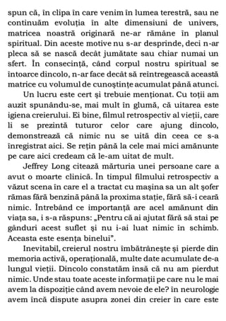 spun că, în clipa în care venim în lumea terestră, sau ne
continuăm evoluţia în alte dimensiuni de univers,
matricea noastră originară ne-ar rămâne în planul
spiritual. Din aceste motive nu s-ar desprinde, deci n-ar
pleca să se nască decât jumătate sau chiar numai un
sfert. În consecinţă, când corpul nostru spiritual se
întoarce dincolo, n-ar face decât să reîntregească această
matrice cu volumul de cunoştinţe acumulat până atunci.
Un lucru este cert şi trebuie menţionat. Cu toţii am
auzit spunându-se, mai mult în glumă, că uitarea este
igiena creierului. Ei bine, filmul retrospectiv al vieţii, care
li se prezintă tuturor celor care ajung dincolo,
demonstrează că nimic nu se uită din ceea ce s-a
înregistrat aici. Se reţin până la cele mai mici amănunte
pe care aici credeam că le-am uitat de mult.
Jeffrey Long citează mărturia unei persoane care a
avut o moarte clinică. În timpul filmului retrospectiv a
văzut scena în care el a tractat cu maşina sa un alt şofer
rămas fără benzină până la proxima staţie, fără să-i ceară
nimic. Întrebând ce importanţă are acel amănunt din
viaţa sa, i s-a răspuns: „Pentru că ai ajutat fără să stai pe
gânduri acest suflet şi nu i-ai luat nimic în schimb.
Aceasta este esenţa binelui”.
Inevitabil, creierul nostru îmbătrâneşte şi pierde din
memoria activă, operaţională, multe date acumulate de-a
lungul vieţii. Dincolo constatăm însă că nu am pierdut
nimic. Unde stau toate aceste informaţii pe care nu le mai
avem la dispoziţie când avem nevoie de ele? în neurologie
avem încă dispute asupra zonei din creier în care este
 