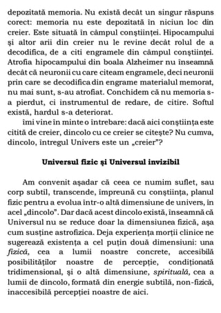 depozitată memoria. Nu există decât un singur răspuns
corect: memoria nu este depozitată în niciun loc din
creier. Este situată în câmpul conştiinţei. Hipocampului
şi altor arii din creier nu le revine decât rolul de a
decodifica, de a citi engramele din câmpul conştiinţei.
Atrofia hipocampului din boala Alzheimer nu înseamnă
decât că neuronii cu care citeam engramele, deci neuronii
prin care se decodifica din engrame materialul memorat,
nu mai sunt, s-au atrofiat. Conchidem că nu memoria s-
a pierdut, ci instrumentul de redare, de citire. Softul
există, hardul s-a deteriorat.
îmi vine în minte o întrebare: dacă aici conştiinţa este
citită de creier, dincolo cu ce creier se citeşte? Nu cumva,
dincolo, întregul Univers este un „creier”?
Universul fizic şi Universul invizibil
Am convenit aşadar că ceea ce numim suflet, sau
corp subtil, transcende, împreună cu conştiinţa, planul
fizic pentru a evolua într-o altă dimensiune de univers, în
acel „dincolo”. Dar dacă acest dincolo există, înseamnă că
Universul nu se reduce doar la dimensiunea fizică, aşa
cum susţine astrofizica. Deja experienţa morţii clinice ne
sugerează existenţa a cel puţin două dimensiuni: una
fizică, cea a lumii noastre concrete, accesibilă
posibilităţilor noastre de percepţie, condiţionată
tridimensional, şi o altă dimensiune, spirituală, cea a
lumii de dincolo, formată din energie subtilă, non-fizică,
inaccesibilă percepţiei noastre de aici.
 
