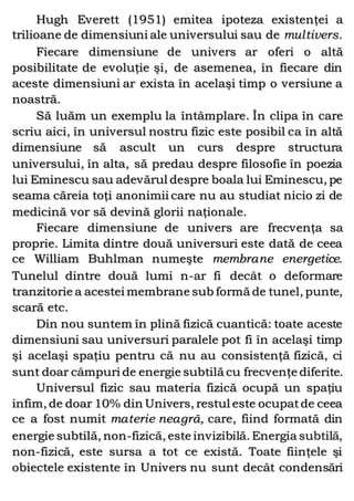 Hugh Everett (1951) emitea ipoteza existenţei a
trilioane de dimensiuni ale universului sau de multivers.
Fiecare dimensiune de univers ar oferi o altă
posibilitate de evoluţie şi, de asemenea, în fiecare din
aceste dimensiuni ar exista în acelaşi timp o versiune a
noastră.
Să luăm un exemplu la întâmplare. În clipa în care
scriu aici, în universul nostru fizic este posibil ca în altă
dimensiune să ascult un curs despre structura
universului, în alta, să predau despre filosofie în poezia
lui Eminescu sau adevărul despre boala lui Eminescu, pe
seama căreia toţi anonimii care nu au studiat nicio zi de
medicină vor să devină glorii naţionale.
Fiecare dimensiune de univers are frecvenţa sa
proprie. Limita dintre două universuri este dată de ceea
ce William Buhlman numeşte membrane energetice.
Tunelul dintre două lumi n-ar fi decât o deformare
tranzitorie a acestei membrane sub formă de tunel, punte,
scară etc.
Din nou suntem în plină fizică cuantică: toate aceste
dimensiuni sau universuri paralele pot fi în acelaşi timp
şi acelaşi spaţiu pentru că nu au consistenţă fizică, ci
sunt doar câmpuri de energie subtilă cu frecvenţe diferite.
Universul fizic sau materia fizică ocupă un spaţiu
infim, de doar 10% din Univers, restul este ocupatde ceea
ce a fost numit materie neagră, care, fiind formată din
energie subtilă, non-fizică, este invizibilă. Energia subtilă,
non-fizică, este sursa a tot ce există. Toate fiinţele şi
obiectele existente în Univers nu sunt decât condensări
 