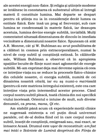 ale acestei energii non-fizice. Şi religia şi ştiinţele moderne
se întâlnesc în constatarea că substratul ultim al întregii
materii îl constituie lumina. Mai departe se despart
pentru că ştiinţa nu ia în consideraţie decât lumea ca
entitate fizică. Este însă un prag al frecvenţei, sub care
lumina se condensează în materie fizică, iar deasupra
acestuia, lumina devine energie subtilă, invizibilă. Mulţi
comentatori situează dimensiunea de dincolo în imediata
vecinătate a dimensiunii noastre fizice. Spuneam că atât
A.R. Monroe, cât şi W. Buhlman au avut posibilitatea de
a călători în cosmos prin extracorporalizare, numai la
nivel de corp subtil şi conştiinţă extinsă. În călătoriile
sale, William Buhlman a observat că în apropierea
spaţiilor locuite de fiinţe sunt mari aglomerări de energie
subtilă. Mi-am exprimat deja mai devreme opinia că ceea
ce întreţine viaţa nu se reduce la procesele fizico-chimice
din celulele noastre, ci energia subtilă, numită de cei
dinaintea noastră vitală, iar eu aş numi-o matriceală
(pentru că este matricea întregului existent), este cea care
întreţine viaţa prin intermediul acestor procese. Când
corpul nostru subtil pleacă, toată chimia din noi specifică
viului încetează. Orientul o intuise de mult, sub diverse
denumiri, ca prana, mana, Qi etc.
Am stabilit până acum că experienţele morţii clinice
ne sugerează existenţa a cel puţin două universuri
paralele, cel de-al doilea fiind cel în care corpul nostru
subtil, însoţit de conştiinţă, emigrează sau, mai exact, se
întoarce Acasă. Drumul este uşor de reconstituit: am fost
mai întâi o Scânteie de Lumină desprinsă din Fiinţa de
 