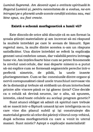 Lumină Supremă. Am devenit apoi o entitate spirituală în
Regatul Luminii şi, pentru necesitatea de a evolua, ne-am
întrupat pe o planetă unde aceste condiţii existau sau, mai
bine spus, au fost create.
Există o schemă morfogenetică a lumii vii?
Este dincolo de orice altă discuţie că m-am format la
şcoala ştiinţei materialiste şi am încercat să-mi răspund
la multele întrebări pe care le aveam de lămurit. Spre
regretul meu, la multe dintre acestea n-am un răspuns
satisfăcător. Una dintre întrebări se referă la explicaţia
genezei unui embrion uman, dar valabilă pentru întreaga
lume vie. Am înţeles foarte bine cum se petrec fenomenele
la nivelul unei celule, dar mai departe nimeni n-a putut
să-mi explice cum se formează segmentele pereche într-o
perfectă simetrie, de pildă, la unele insecte
plurisegmentare. Cum se fac conexiunile dintre organe şi
nervii corespunzători când unele trunchiuri nervoase vin
de la distanţă şi trebuie să străbată un drum întortocheat
printre alte viscere până ce îşi găsesc ţinta? Cine decide
ca o celulă să devină neuron, iar o alta, să spunem,
intestin, când toate celulele au acelaşi program genetic?
Sunt atunci obligat să admit că spiritul care trebuie
să se nască într-o făptură umană îşi are inteligenţa sa cu
care vine din planul subtil şi îşi construieşte din
materialul genetic al celordoi părinţi viitorul corp-vehicul,
după schema morfogenetică cu care a venit în uterul
mamei. Sunt mistic? Aştept o explicaţie materialistă!
 