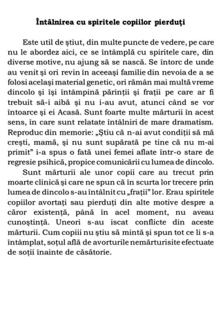 Întâlnirea cu spiritele copiilor pierduţi
Este util de ştiut, din multe puncte de vedere, pe care
nu le abordez aici, ce se întâmplă cu spiritele care, din
diverse motive, nu ajung să se nască. Se întorc de unde
au venit şi ori revin în aceeaşi familie din nevoia de a se
folosi acelaşi material genetic, ori rămân mai multă vreme
dincolo şi îşi întâmpină părinţii şi fraţii pe care ar fi
trebuit să-i aibă şi nu i-au avut, atunci când se vor
întoarce şi ei Acasă. Sunt foarte multe mărturii în acest
sens, în care sunt relatate întâlniri de mare dramatism.
Reproduc din memorie: „Ştiu că n-ai avut condiţii să mă
creşti, mamă, şi nu sunt supărată pe tine că nu m-ai
primit” i-a spus o fată unei femei aflate într-o stare de
regresie psihică, propice comunicării cu lumea de dincolo.
Sunt mărturii ale unor copii care au trecut prin
moarte clinică şi care ne spun că în scurta lor trecere prin
lumea de dincolo s-au întâlnitcu „fraţii” lor. Erau spiritele
copiilor avortaţi sau pierduţi din alte motive despre a
căror existenţă, până în acel moment, nu aveau
cunoştinţă. Uneori s-au iscat conflicte din aceste
mărturii. Cum copiii nu ştiu să mintă şi spun tot ce li s-a
întâmplat, soţul află de avorturile nemărturisite efectuate
de soţii înainte de căsătorie.
 