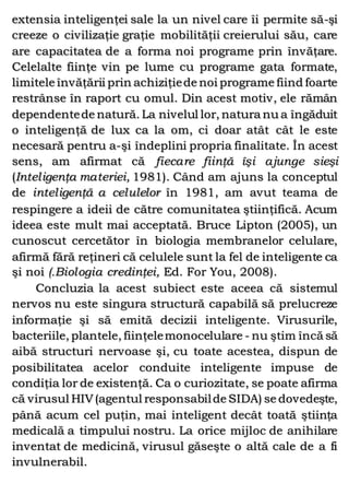 extensia inteligenţei sale la un nivel care îi permite să-şi
creeze o civilizaţie graţie mobilităţii creierului său, care
are capacitatea de a forma noi programe prin învăţare.
Celelalte fiinţe vin pe lume cu programe gata formate,
limitele învăţării prin achiziţiede noi programe fiind foarte
restrânse în raport cu omul. Din acest motiv, ele rămân
dependentede natură. La nivelul lor, natura nu a îngăduit
o inteligenţă de lux ca la om, ci doar atât cât le este
necesară pentru a-şi îndeplini propria finalitate. În acest
sens, am afirmat că fiecare fiinţă îşi ajunge sieşi
(Inteligenţa materiei, 1981). Când am ajuns la conceptul
de inteligenţă a celulelor în 1981, am avut teama de
respingere a ideii de către comunitatea ştiinţifică. Acum
ideea este mult mai acceptată. Bruce Lipton (2005), un
cunoscut cercetător în biologia membranelor celulare,
afirmă fără reţineri că celulele sunt la fel de inteligente ca
şi noi (.Biologia credinţei, Ed. For You, 2008).
Concluzia la acest subiect este aceea că sistemul
nervos nu este singura structură capabilă să prelucreze
informaţie şi să emită decizii inteligente. Virusurile,
bacteriile, plantele, fiinţelemonocelulare - nu ştim încă să
aibă structuri nervoase şi, cu toate acestea, dispun de
posibilitatea acelor conduite inteligente impuse de
condiţia lor de existenţă. Ca o curiozitate, se poate afirma
că virusul HIV(agentul responsabilde SIDA) se dovedeşte,
până acum cel puţin, mai inteligent decât toată ştiinţa
medicală a timpului nostru. La orice mijloc de anihilare
inventat de medicină, virusul găseşte o altă cale de a fi
invulnerabil.
 