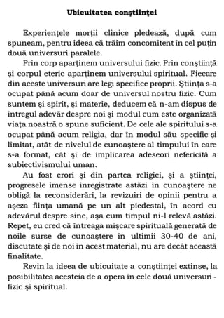 Ubicuitatea conştiinţei
Experienţele morţii clinice pledează, după cum
spuneam, pentru ideea că trăim concomitent în cel puţin
două universuri paralele.
Prin corp aparţinem universului fizic. Prin conştiinţă
şi corpul eteric aparţinem universului spiritual. Fiecare
din aceste universuri are legi specifice proprii. Ştiinţa s-a
ocupat până acum doar de universul nostru fizic. Cum
suntem şi spirit, şi materie, deducem că n-am dispus de
întregul adevăr despre noi şi modul cum este organizată
viaţa noastră o spune suficient. De cele ale spiritului s-a
ocupat până acum religia, dar în modul său specific şi
limitat, atât de nivelul de cunoaştere al timpului în care
s-a format, cât şi de implicarea adeseori nefericită a
subiectivismului uman.
Au fost erori şi din partea religiei, şi a ştiinţei,
progresele imense înregistrate astăzi în cunoaştere ne
obligă la reconsiderări, la revizuiri de opinii pentru a
aşeza fiinţa umană pe un alt piedestal, în acord cu
adevărul despre sine, aşa cum timpul ni-l relevă astăzi.
Repet, eu cred că întreaga mişcare spirituală generată de
noile surse de cunoaştere în ultimii 30-40 de ani,
discutate şi de noi în acest material, nu are decât această
finalitate.
Revin la ideea de ubicuitate a conştiinţei extinse, la
posibilitatea acesteia de a opera în cele două universuri -
fizic şi spiritual.
 