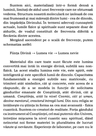 Suntem aici, materializaţi într-o formă densă a
luminii, limitaţi de zidul unei frecvenţe care ne obturează
vederea. Structura noastră moleculară ne izolează de cea
mai frumoasă şi mai măreaţă dintre lumi - cea de dincolo,
din împărăţia Divinului. În termeni adecvaţi cunoaşterii
actuale, lumile fizice şi spirituale sunt separate doar de
zidurile, de voalul constituit de frecventa diferită a
fiecăreia dintre acestea.
Mergând ascendent pe o scală de frecvenţe, putem
schematiza astfel:
Fiinţa Divină → Lumea vie → Lumea nevie
Materialul din care toate sunt făcute este lumina
convertită mai întâi în energie divină, subtilă sau non-
fizică. La acest stadiu lumina este vie, este spirit, este
inteligentă şi este specifică lumii de dincolo. Capacitatea
fundamentală a energiei subtile sau matriceale, cu
trimiteri atât simbolice, cât şi concrete, este aceea de a
răspunde, de a se modela în funcţie de solicitarea
gândurilor emanate de Conştiinţă, atât divină, cât şi
umană. Conştiinţa, atât la nivel Cosmic, cât şi uman,
devine mentorul, creatorul întregii lumi. Din nou religia se
întâlneşte cu ştiinţa în forma sa cea mai avansată - fizica
cuantică. Suntem co-creatori de realitate. Forţa gândului
ca instrumental Conştiinţei, cel mai puternic din Univers,
întreţine mişcarea la nivel cuantic sau spiritual, dând
neîncetat noi forme materiei în pluralitatea de lucruri
văzute şi nevăzute. Experienţe de laborator, pe care nu le
 