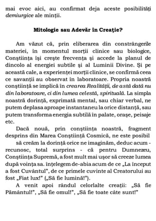 mai evoc aici, au confirmat deja aceste posibilităţi
demiurgice ale minţii.
Mitologie sau Adevăr în Creaţie?
Am văzut că, prin eliberarea din constrângerile
materiei, în momentul morţii clinice sau biologice,
Conştiinţa îşi creşte frecvenţa şi accede la planul de
dincolo al energiei subtile şi al Luminii Divine. Şi pe
această cale, a experienţei morţii clinice, se confirmă ceea
ce savanţii au observat în laboratoare. Propria noastră
conştiinţă se implică în crearea Realităţii, de astă dată nu
din laboratoare, ci din lumea celestă, spirituală. La simpla
noastră dorinţă, exprimată mental, sau chiar verbal, ne
putem deplasa aproape instantaneu la orice distanţă, sau
putem transforma energia subtilă în palate, oraşe, peisaje
etc.
Dacă nouă, prin conştiinţa noastră, fragment
desprins din Marea Conştiinţă Cosmică, ne este posibil
să creăm la dorinţă orice ne imaginăm, deduc acum -
recunosc, total surprins - că pentru Dumnezeu,
Conştiinţa Supremă, a fost mult mai uşor să creeze lumea
după voinţa sa. înţelegem de-abia acum de ce „La început
a fost Cuvântul”, de ce primele cuvinte al Creatorului au
fost „Fiat lux!” („Să fie lumină!”).
A venit apoi rândul celorlalte creaţii: „Să fie
Pământul!”, „Să fie omul!”, „Să fie toate câte sunt!”
 