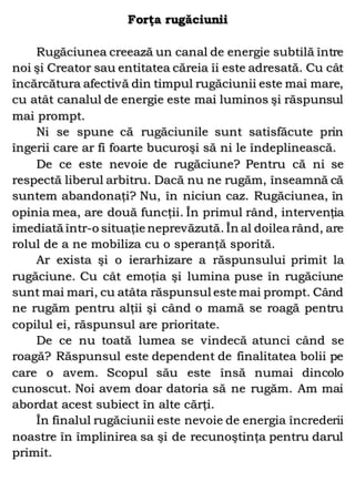 Forţa rugăciunii
Rugăciunea creează un canal de energie subtilă între
noi şi Creator sau entitatea căreia îi este adresată. Cu cât
încărcătura afectivă din timpul rugăciunii este mai mare,
cu atât canalul de energie este mai luminos şi răspunsul
mai prompt.
Ni se spune că rugăciunile sunt satisfăcute prin
îngerii care ar fi foarte bucuroşi să ni le îndeplinească.
De ce este nevoie de rugăciune? Pentru că ni se
respectă liberul arbitru. Dacă nu ne rugăm, înseamnă că
suntem abandonaţi? Nu, în niciun caz. Rugăciunea, în
opinia mea, are două funcţii. În primul rând, intervenţia
imediată într-o situaţie neprevăzută. În al doilea rând, are
rolul de a ne mobiliza cu o speranţă sporită.
Ar exista şi o ierarhizare a răspunsului primit la
rugăciune. Cu cât emoţia şi lumina puse în rugăciune
sunt mai mari, cu atâta răspunsul este mai prompt. Când
ne rugăm pentru alţii şi când o mamă se roagă pentru
copilul ei, răspunsul are prioritate.
De ce nu toată lumea se vindecă atunci când se
roagă? Răspunsul este dependent de finalitatea bolii pe
care o avem. Scopul său este însă numai dincolo
cunoscut. Noi avem doar datoria să ne rugăm. Am mai
abordat acest subiect în alte cărţi.
În finalul rugăciunii este nevoie de energia încrederii
noastre în împlinirea sa şi de recunoştinţa pentru darul
primit.
 