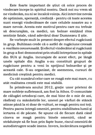 Este foarte important de ştiut că orice proces de
vindecare începe în spiritul nostru. Dacă noi nu vrem să
ne vindecăm, nu ni se încalcă voinţa. Aici intervine nevoia
de optimism, speranţă, credinţă - pentru că toate acestea
sunt energii vindecătoare de care celulele noastre au o
mare nevoie. Acesta este motivul pentru care nu trebuie
să descurajăm, ca medici, un bolnav emiţând ritos
sentinţe fatale, când adevărul doar Dumnezeu îl ştie.
Se vorbeşte mult în prezent despre efectul rugăciunii
în grup. Buhlman crede că o astfel de rugăciune creează
o realitateconsensuală. Şi efectul vindecătoral rugăciunii
în grup a fost demonstratprin studii întreprinse în spitale
din SUA şi Anglia. încurajate de acest efect, pe lângă
unele spitale din Anglia s-au constituit grupuri de
rugăciune pentru a veni în sprijinul bolnavilor şi pe
această cale. S-au organizat, de asemenea, cursuri de
medicină creştină pentru medici.
Cu cât numărul celor care se roagă este mai mare, cu
atât realitatea creată este mai stabilă.
În primăvara anului 2012, graţie unor prieteni de
mare nobleţe sufletească, am fost la Athos. O comunitate
de călugări ortodocşi care, de mai bine de o mie de ani,
răsfiraţi cu mănăstirile lor, uneori pe vârfuri de stâncă
atinse până la ei doar de vulturi, se roagă pentru noi toţi.
Pentru pacea întregii omeniri, pentru stabilitatea lumii şi
iertarea ei de păcate. Se spune că de fiecare dată când
cineva se roagă pentru binele omenirii, când se
străduieşte să fie bun prin fapte bune, riscul omenirii de
autodistrugere scade imens. Invers, încărcătura negativă
 
