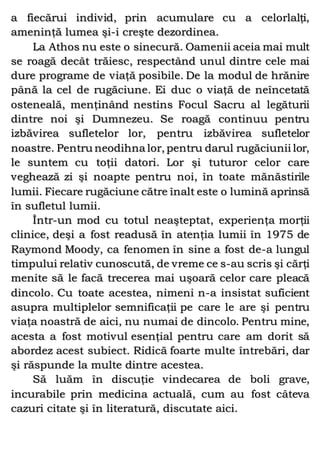 a fiecărui individ, prin acumulare cu a celorlalţi,
ameninţă lumea şi-i creşte dezordinea.
La Athos nu este o sinecură. Oamenii aceia mai mult
se roagă decât trăiesc, respectând unul dintre cele mai
dure programe de viaţă posibile. De la modul de hrănire
până la cel de rugăciune. Ei duc o viaţă de neîncetată
osteneală, menţinând nestins Focul Sacru al legăturii
dintre noi şi Dumnezeu. Se roagă continuu pentru
izbăvirea sufletelor lor, pentru izbăvirea sufletelor
noastre. Pentru neodihna lor, pentru darul rugăciunii lor,
le suntem cu toţii datori. Lor şi tuturor celor care
veghează zi şi noapte pentru noi, în toate mănăstirile
lumii. Fiecare rugăciune către înalt este o lumină aprinsă
în sufletul lumii.
Într-un mod cu totul neaşteptat, experienţa morţii
clinice, deşi a fost readusă în atenţia lumii în 1975 de
Raymond Moody, ca fenomen în sine a fost de-a lungul
timpului relativ cunoscută, de vreme ce s-au scris şi cărţi
menite să le facă trecerea mai uşoară celor care pleacă
dincolo. Cu toate acestea, nimeni n-a insistat suficient
asupra multiplelor semnificaţii pe care le are şi pentru
viaţa noastră de aici, nu numai de dincolo. Pentru mine,
acesta a fost motivul esenţial pentru care am dorit să
abordez acest subiect. Ridică foarte multe întrebări, dar
şi răspunde la multe dintre acestea.
Să luăm în discuţie vindecarea de boli grave,
incurabile prin medicina actuală, cum au fost câteva
cazuri citate şi în literatură, discutate aici.
 
