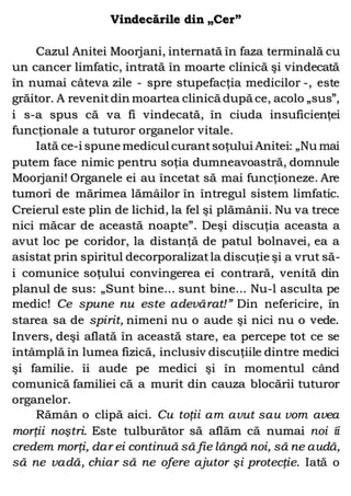 Vindecările din „Cer”
Cazul Anitei Moorjani, internată în faza terminală cu
un cancer limfatic, intrată în moarte clinică şi vindecată
în numai câteva zile - spre stupefacţia medicilor -, este
grăitor. A revenitdin moartea clinică după ce, acolo „sus”,
i s-a spus că va fi vindecată, în ciuda insuficienţei
funcţionale a tuturor organelor vitale.
Iată ce-i spune medicul curantsoţului Anitei: „Nu mai
putem face nimic pentru soţia dumneavoastră, domnule
Moorjani! Organele ei au încetat să mai funcţioneze. Are
tumori de mărimea lămâilor în întregul sistem limfatic.
Creierul este plin de lichid, la fel şi plămânii. Nu va trece
nici măcar de această noapte”. Deşi discuţia aceasta a
avut loc pe coridor, la distanţă de patul bolnavei, ea a
asistat prin spiritul decorporalizatla discuţie şi a vrut să-
i comunice soţului convingerea ei contrară, venită din
planul de sus: „Sunt bine... sunt bine... Nu-l asculta pe
medic! Ce spune nu este adevărat!” Din nefericire, în
starea sa de spirit, nimeni nu o aude şi nici nu o vede.
Invers, deşi aflată în această stare, ea percepe tot ce se
întâmplă în lumea fizică, inclusiv discuţiile dintre medici
şi familie. îi aude pe medici şi în momentul când
comunică familiei că a murit din cauza blocării tuturor
organelor.
Rămân o clipă aici. Cu toţii am avut sau vom avea
morţii noştri. Este tulburător să aflăm că numai noi îi
credem morţi, dar ei continuă să fie lângă noi, să ne audă,
să ne vadă, chiar să ne ofere ajutor şi protecţie. Iată o
 