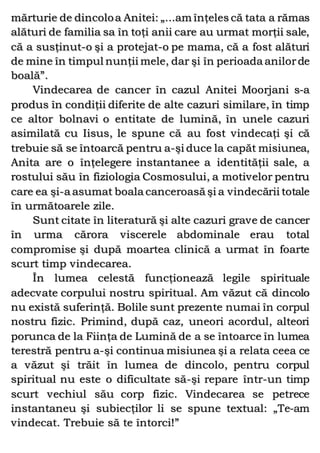 mărturie de dincoloa Anitei: „...am înţeles că tata a rămas
alături de familia sa în toţi anii care au urmat morţii sale,
că a susţinut-o şi a protejat-o pe mama, că a fost alături
de mine în timpul nunţii mele, dar şi în perioada anilorde
boală”.
Vindecarea de cancer în cazul Anitei Moorjani s-a
produs în condiţii diferite de alte cazuri similare, în timp
ce altor bolnavi o entitate de lumină, în unele cazuri
asimilată cu Iisus, le spune că au fost vindecaţi şi că
trebuie să se întoarcă pentru a-şi duce la capăt misiunea,
Anita are o înţelegere instantanee a identităţii sale, a
rostului său în fiziologia Cosmosului, a motivelor pentru
care ea şi-a asumat boala canceroasă şi a vindecării totale
în următoarele zile.
Sunt citate în literatură şi alte cazuri grave de cancer
în urma cărora viscerele abdominale erau total
compromise şi după moartea clinică a urmat în foarte
scurt timp vindecarea.
În lumea celestă funcţionează legile spirituale
adecvate corpului nostru spiritual. Am văzut că dincolo
nu există suferinţă. Bolile sunt prezente numai în corpul
nostru fizic. Primind, după caz, uneori acordul, alteori
porunca de la Fiinţa de Lumină de a se întoarce în lumea
terestră pentru a-şi continua misiunea şi a relata ceea ce
a văzut şi trăit în lumea de dincolo, pentru corpul
spiritual nu este o dificultate să-şi repare într-un timp
scurt vechiul său corp fizic. Vindecarea se petrece
instantaneu şi subiecţilor li se spune textual: „Te-am
vindecat. Trebuie să te întorci!”
 