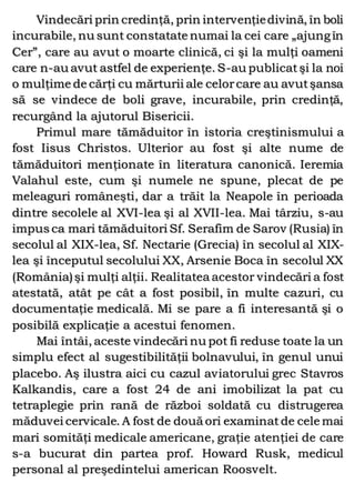 Vindecări prin credinţă, prin intervenţiedivină, în boli
incurabile, nu sunt constatate numai la cei care „ajungîn
Cer”, care au avut o moarte clinică, ci şi la mulţi oameni
care n-au avut astfel de experienţe. S-au publicatşi la noi
o mulţime de cărţi cu mărturii ale celorcare au avutşansa
să se vindece de boli grave, incurabile, prin credinţă,
recurgând la ajutorul Bisericii.
Primul mare tămăduitor în istoria creştinismului a
fost Iisus Christos. Ulterior au fost şi alte nume de
tămăduitori menţionate în literatura canonică. Ieremia
Valahul este, cum şi numele ne spune, plecat de pe
meleaguri româneşti, dar a trăit la Neapole în perioada
dintre secolele al XVI-lea şi al XVII-lea. Mai târziu, s-au
impus ca mari tămăduitori Sf. Serafim de Sarov (Rusia) în
secolul al XIX-lea, Sf. Nectarie (Grecia) în secolul al XIX-
lea şi începutul secolului XX, Arsenie Boca în secolul XX
(România)şi mulţi alţii. Realitatea acestor vindecări a fost
atestată, atât pe cât a fost posibil, în multe cazuri, cu
documentaţie medicală. Mi se pare a fi interesantă şi o
posibilă explicaţie a acestui fenomen.
Mai întâi, aceste vindecări nu pot fi reduse toate la un
simplu efect al sugestibilităţii bolnavului, în genul unui
placebo. Aş ilustra aici cu cazul aviatorului grec Stavros
Kalkandis, care a fost 24 de ani imobilizat la pat cu
tetraplegie prin rană de război soldată cu distrugerea
măduvei cervicale. A fost de două ori examinat de cele mai
mari somităţi medicale americane, graţie atenţiei de care
s-a bucurat din partea prof. Howard Rusk, medicul
personal al preşedintelui american Roosvelt.
 