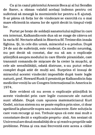 Ca şi în cazul părintelui Arsenie Boca şi al lui Serafim
de Sarov, a rămas valabil acelaşi îndemn pentru cei
suferinzi să meargă la mormintele lor pentru a fi ajutaţi.
S-ar părea că forţa lor de vindecare se exercită cu o mai
mare eficientă în starea lor de spirit decât în timpul vieţii
lor.
Purtat pe braţe de soldaţii sanatoriului militarîn care
era internat, Kalkandis este dus să se roage de câteva ori
la racla Sf. Nectarie aflată în Biserica Sf. Treime din insula
Eghina. Şi, în cele din urmă, miracolul s-a produs. După
24 de ani de suferinţă, este vindecat. Ca medic neurolog,
nu pot decât să constat, dar nu să am o explicaţie
ştiinţifică asupra modului în care fibrele piramidale, care
transmit comanda de mişcare de la creier la muşchi, şi
cele ale sensibilităţii, odată distruse, s-au putut reface
complet după atât de mulţi ani. Surprins el însuşi de
miracolul acestei vindecări imposibile după toate legile
naturii, prof. Howard Rusk îl prezintă pe Kalkandisîn faţa
medicilorveniţi la un Congres Internaţional în America în
1974.
Este evident că nu avem o explicaţie ştiinţifică în
aceste vindecări prin care legile cunoscute ale naturii
sunt sfidate. După cum spunea matematicianul Kurt
Godel, niciun sistem nu se poate explica prin sine, ci doar
apelând la planurile supra sau subiacente. Este soluţia la
care vom recurge şi noi. Trebuie spus că este mai mult o
constatare decât o explicaţie propriu- zisă. Am sesizat că
Universulare două modalităţi de a-şi rezolva propriile sale
probleme. Prima şi cea mai frecventă este aceea a căilor
 