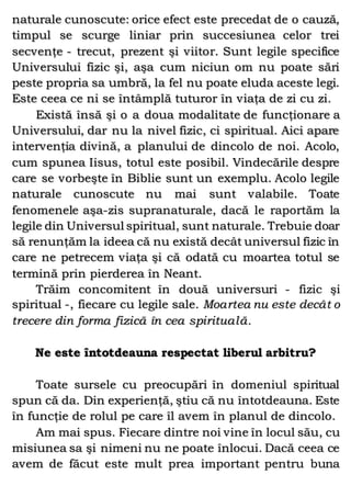 naturale cunoscute: orice efect este precedat de o cauză,
timpul se scurge liniar prin succesiunea celor trei
secvenţe - trecut, prezent şi viitor. Sunt legile specifice
Universului fizic şi, aşa cum niciun om nu poate sări
peste propria sa umbră, la fel nu poate eluda aceste legi.
Este ceea ce ni se întâmplă tuturor în viaţa de zi cu zi.
Există însă şi o a doua modalitate de funcţionare a
Universului, dar nu la nivel fizic, ci spiritual. Aici apare
intervenţia divină, a planului de dincolo de noi. Acolo,
cum spunea Iisus, totul este posibil. Vindecările despre
care se vorbeşte în Biblie sunt un exemplu. Acolo legile
naturale cunoscute nu mai sunt valabile. Toate
fenomenele aşa-zis supranaturale, dacă le raportăm la
legile din Universul spiritual, sunt naturale. Trebuie doar
să renunţăm la ideea că nu există decât universul fizic în
care ne petrecem viaţa şi că odată cu moartea totul se
termină prin pierderea în Neant.
Trăim concomitent în două universuri - fizic şi
spiritual -, fiecare cu legile sale. Moartea nu este decât o
trecere din forma fizică în cea spirituală.
Ne este întotdeauna respectat liberul arbitru?
Toate sursele cu preocupări în domeniul spiritual
spun că da. Din experienţă, ştiu că nu întotdeauna. Este
în funcţie de rolul pe care îl avem în planul de dincolo.
Am mai spus. Fiecare dintre noi vine în locul său, cu
misiunea sa şi nimeni nu ne poate înlocui. Dacă ceea ce
avem de făcut este mult prea important pentru buna
 