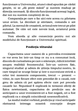 funcţionare a Universului, atunci când apucăm pe cărări
greşite, ni se „dă peste mână” şi suntem readuşi pe
direcţia necesară. Şi dincolo funcţionează aceeaşi logică,
dar noi nu suntem conştienţi de ea.
Comparaţia pe care o fac aici este aceea cu pilotarea
unui avion. La decolare şi aterizare, comanda o are
pilotul. La mersul de croazieră, avionul este trecut pe pilot
automat. De câte ori este nevoie însă, aviatorul preia
comanda.
Vom aborda şi alte consecinţe pentru noi ale
modelului de funcţionare a Universului spiritual.
Predicţia viitorului
Capacitatea unor oameni de a prevedea evenimente
ce vor avea loc într-un timp ce nu s-a consumat încă,
dincolo de curiozitatea pe care o stârneşte, ridică întrebări
asupra realităţii fenomenului. Într-un univers fizic,
singurul studiat şi admis de ştiinţa timpului nostru, în
care timpul se scurge liniar şi într-o succesiune strictă a
celor trei momente componente, trecut → prezent →
viitor, în care fiecare efect este precedat de o cauză, este
greu de admis că pot apărea efecte care pot preceda
cauzele lor. Neputând fi explicată în termenii oferiţi de
fizica newtoniană, capacitatea de predicţie sau de
anticipare a unor evenimente ori a fost negată, ori a fost
explicată ca o simplă coincidenţă nesemnificativă.
La modul realist vorbind, predicţia şi visul anticipativ
răstoarnă întreaga noastră concepţie despre
 