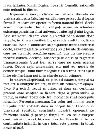 materialitatea lumii. Logica noastră formală, raţională
este redusă la tăcere.
Experienţa morţii clinice se petrece dincolo de
universulnostru fizic, într-unul în care percepţia şi logica
formală, cu care am operat în forma noastră fizică, devin
acum inoperante. Suntem obligaţi acum să admitem
existenţa paralelă a altui univers, cu alte legi şi altă logică.
Este universul despre care au vorbit până acum doar
religiile, în forma specifică lor, şi nu de mult timp, fizica
cuantică. Este o uimitoare suprapunere între descrierile
docte, savante ale fizicii cuantice şi cele făcute de oamenii
care nu au nicio pregătire specială, dar au traversat o
moarte clinică. Aceleaşi observaţii le aduc şi regresiile
transpersonale. Sunt trei surse care ne spun acelaşi
lucru. Devin deja axiomatice, nu mai au nevoie de
demonstraţie. Două mărimi egale cu o a treia sunt egale
între ele, învăţam noi prin clasele şcolii primare.
În universul spiritual, ca şi în cel cuantic, timpul nu
mai are o scurgere liniară, ci este un continuum spaţiu-
timp. Nu există trecut şi viitor, ci doar un continuu
prezent care conţine în fiecare clipă a prezentului şi
trecut, şi viitor. Toate cele trei momente sunt percepute
simultan. Percepţia secvenţială a celor trei momente ale
timpului este valabilă doar în corpul fizic. Dincolo, în
universul spiritual, conştiinţa noastră operează pe
frecvenţa înaltă şi percepe timpul nu ca ne o curgere
continuă şi ireversibilă, cum o vedea Heraclit, ci într-o
continuitate infinită, în care totul este prezent în totul,
acum şi aici.
 
