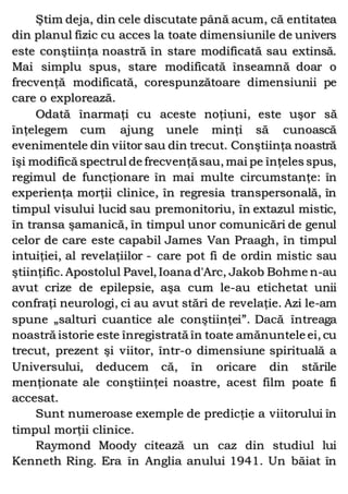 Ştim deja, din cele discutate până acum, că entitatea
din planul fizic cu acces la toate dimensiunile de univers
este conştiinţa noastră în stare modificată sau extinsă.
Mai simplu spus, stare modificată înseamnă doar o
frecvenţă modificată, corespunzătoare dimensiunii pe
care o explorează.
Odată înarmaţi cu aceste noţiuni, este uşor să
înţelegem cum ajung unele minţi să cunoască
evenimentele din viitor sau din trecut. Conştiinţa noastră
îşi modifică spectrul de frecvenţăsau, mai pe înţeles spus,
regimul de funcţionare în mai multe circumstanţe: în
experienţa morţii clinice, în regresia transpersonală, în
timpul visului lucid sau premonitoriu, în extazul mistic,
în transa şamanică, în timpul unor comunicări de genul
celor de care este capabil James Van Praagh, în timpul
intuiţiei, al revelaţiilor - care pot fi de ordin mistic sau
ştiinţific. Apostolul Pavel, Ioana d'Arc, Jakob Bohme n-au
avut crize de epilepsie, aşa cum le-au etichetat unii
confraţi neurologi, ci au avut stări de revelaţie. Azi le-am
spune „salturi cuantice ale conştiinţei”. Dacă întreaga
noastră istorie este înregistrată în toate amănuntele ei, cu
trecut, prezent şi viitor, într-o dimensiune spirituală a
Universului, deducem că, în oricare din stările
menţionate ale conştiinţei noastre, acest film poate fi
accesat.
Sunt numeroase exemple de predicţie a viitorului în
timpul morţii clinice.
Raymond Moody citează un caz din studiul lui
Kenneth Ring. Era în Anglia anului 1941. Un băiat în
 