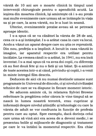 vârstă de 10 ani are o moarte clinică în timpul unei
intervenţii chirurgicale pentru o apendicită acută. La
ieşirea din moartea clinică, îşi aminteşte că i s-au prezis
mai multe evenimente care urmau să se întâmple în viaţa
sa şi pe care, la acea vârstă, nu le-a luat în seamă.
Ulterior, evenimentele prezise aveau să se petreacă
aproape identic.
I s-a spus că se va căsători la vârsta de 28 de ani,
ceea ce s-a şi întâmplat. I s-a arătat casa în care va locui.
Acolo a văzutun aparat despre care nu ştia ce reprezintă.
Din nou, profeţia s-a împlinit. A locuit în casa văzută în
imagine, iar aparatul respectiv era utilizat pentru
încălzire. La vremea când i s-a arătat, în 1941, nu era încă
inventat. I s-a mai spus că va avea doi copii, cu diferenţa
că au fost două fete şi nu o fată şi un băiat. Şi-a amintit
de toate acestea într-o zi când, privindu-şi copiii, i-a venit
în minte întregul film descris.
Deducem de aici că nu numai destinele umane sunt
programate în Universul de dincolo, ci şi nivelulcivilizaţiei
tehnice de care se va dispune în fiecare moment istoric.
Ne aducem aminte că, în relatarea Sylviei Browne
referitoare la pregătirea celor cărora le vine timpul să se
nască în lumea noastră terestră, erau cuprinse şi
informaţii despre nivelul ştiinţific şi tehnologic cu care la
vârsta de adult se vor confrunta în funcţie de profesia
pentru care au optat. Spre exemplu, dacă dorinţa celui
care urma să vină aici era aceea de a deveni medic, i se
prezentau bolile şi mijloacele de diagnostic şi tratament
pe care le va întâlni la momentul respectiv. Era chiar
 