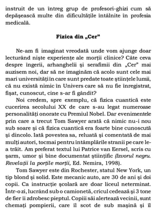 instruit de un întreg grup de profesori-ghizi cum să
depăşească multe din dificultăţile întâlnite în profesia
medicală.
Fizica din „Cer”
Ne-am fi imaginat vreodată unde vom ajunge doar
lecturând nişte experienţe ale morţii clinice? Câte ceva
despre îngerii, arhanghelii şi serafimii din „Cer” mai
auzisem noi, dar să ne imaginăm că acolo sunt cele mai
mari universităţiîn care sunt predate toate ştiinţele lumii,
că nu există nimic în Univers care să nu fie înregistrat,
fişat, cunoscut, cine s-ar fi gândit?
Noi credem, spre exemplu, că fizica cuantică este
cucerirea secolului XX de care s-au legat numeroase
personalităţi onorate cu Premiul Nobel. Dar evenimentele
prin care a trecut Tom Sawyer arată că nimic nu-i nou
sub soare şi că fizica cuantică era foarte bine cunoscută
şi dincolo. Iată povestea sa, reluată şi comentată de mai
mulţi autori, tocmai pentru întâmplările stranii pe care le-
a trăit. Am preferat textul lui Patrice van Eersel, scris cu
şarm, umor şi bine documentat ştiinţific (Izvorul negru.
Revelaţii la porţile morţii, Ed. Nemira, 1998).
Tom Sawyer este din Rochester, statul New York, un
tip blond şi solid. Este mecanic auto, are 30 de ani şi doi
copii. Ca instrucţie şcolară are doar liceul neterminat.
Într-o zi, lucrând sub o camionetă, cricul cedează şi 3 tone
de fier îi zdrobesc pieptul. Copiii săi alertează vecinii, sunt
chemaţi pompierii, care îl scot de sub maşină şi îl
 