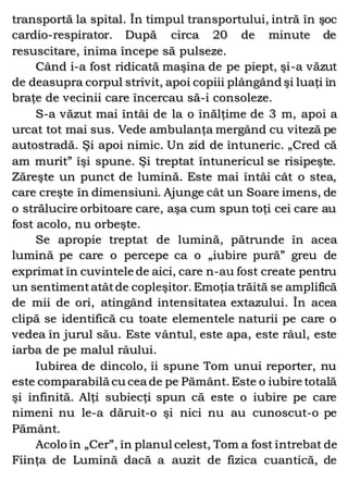 transportă la spital. În timpul transportului, intră în şoc
cardio-respirator. După circa 20 de minute de
resuscitare, inima începe să pulseze.
Când i-a fost ridicată maşina de pe piept, şi-a văzut
de deasupra corpul strivit, apoi copiii plângând şi luaţi în
braţe de vecinii care încercau să-i consoleze.
S-a văzut mai întâi de la o înălţime de 3 m, apoi a
urcat tot mai sus. Vede ambulanţa mergând cu viteză pe
autostradă. Şi apoi nimic. Un zid de întuneric. „Cred că
am murit” îşi spune. Şi treptat întunericul se risipeşte.
Zăreşte un punct de lumină. Este mai întâi cât o stea,
care creşte în dimensiuni. Ajunge cât un Soare imens, de
o strălucire orbitoare care, aşa cum spun toţi cei care au
fost acolo, nu orbeşte.
Se apropie treptat de lumină, pătrunde în acea
lumină pe care o percepe ca o „iubire pură” greu de
exprimat în cuvintele de aici, care n-au fost create pentru
un sentimentatâtde copleşitor. Emoţia trăită se amplifică
de mii de ori, atingând intensitatea extazului. În acea
clipă se identifică cu toate elementele naturii pe care o
vedea în jurul său. Este vântul, este apa, este râul, este
iarba de pe malul râului.
Iubirea de dincolo, îi spune Tom unui reporter, nu
este comparabilă cu cea de pe Pământ. Este o iubire totală
şi infinită. Alţi subiecţi spun că este o iubire pe care
nimeni nu le-a dăruit-o şi nici nu au cunoscut-o pe
Pământ.
Acolo în „Cer”, în planul celest, Tom a fost întrebat de
Fiinţa de Lumină dacă a auzit de fizica cuantică, de
 