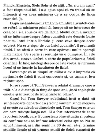 Planck, Einstein, Niels Bohr şi de alţii. „Nu, nu am auzit”
a fost răspunsul lui. I s-a spus apoi că va trebui să se
întoarcă şi va avea misiunea de a se ocupa de fizica
cuantică (!).
După însănătoşire îi rămân în amintire cuvintele care
se referă la misiunea primită. începe să se intereseze de
ceea ce i s-a spus că are de făcut. Modul cum a început
să se informeze despre fizica cuantică este descris foarte
nostim. Intră într-o librărie şi cere ceva despre acest
subiect. Nu este sigur de cuvântul „cuantic”. îl pronunţă
timid. I se oferă o carte în care apăreau multe operaţii
matematice. Se sperie şi renunţă să o cumpere. În cele
din urmă, cineva îi oferă o carte de popularizare a fizicii
cuantice. În fine, înţelege despre ce este vorba. îşi termină
liceul şi se înscrie la facultatea de fizică.
Povesteşte că în timpul studiilor a avut impresia că
noţiunile de fizică îi sunt cunoscute şi, ca urmare, le-a
reţinut uşor.
Ni se spune că Tom Sawyer a relatat drama pe care a
trăit-o la o distanţă în timp de şase ani, „încă copleşit de
emoţie şi întrerupt de izbucnirile în plâns”.
Cazul lui Tom Sawyer subliniază încă o dată că
suntem foarte departe de a şti cine suntem, unde mergem
şi ce este cu adevărat dincolo de noi. Tom Sawyer este un
om care trăieşte lângă noi. El a fost intervievat de către
reporterii locali, care îi cunoşteau bine situaţia şi puteau
să confirme sau să infirme adevărul celor spuse. Nu se
apucă nimeni, aşa din senin, la 30 de ani să-şi termine
studiile liceale şi să urmeze studii de fizică cuantică de
 
