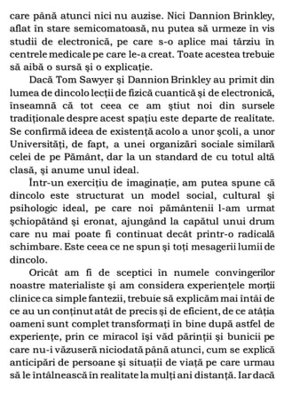 care până atunci nici nu auzise. Nici Dannion Brinkley,
aflat în stare semicomatoasă, nu putea să urmeze în vis
studii de electronică, pe care s-o aplice mai târziu în
centrele medicale pe care le-a creat. Toate acestea trebuie
să aibă o sursă şi o explicaţie.
Dacă Tom Sawyer şi Dannion Brinkley au primit din
lumea de dincolo lecţii de fizică cuantică şi de electronică,
înseamnă că tot ceea ce am ştiut noi din sursele
tradiţionale despre acest spaţiu este departe de realitate.
Se confirmă ideea de existenţă acolo a unor şcoli, a unor
Universităţi, de fapt, a unei organizări sociale similară
celei de pe Pământ, dar la un standard de cu totul altă
clasă, şi anume unul ideal.
Într-un exerciţiu de imaginaţie, am putea spune că
dincolo este structurat un model social, cultural şi
psihologic ideal, pe care noi pământenii l-am urmat
şchiopătând şi eronat, ajungând la capătul unui drum
care nu mai poate fi continuat decât printr-o radicală
schimbare. Este ceea ce ne spun şi toţi mesagerii lumii de
dincolo.
Oricât am fi de sceptici în numele convingerilor
noastre materialiste şi am considera experienţele morţii
clinice ca simple fantezii, trebuie să explicăm mai întâi de
ce au un conţinutatât de precis şi de eficient, de ce atâţia
oameni sunt complet transformaţi în bine după astfel de
experienţe, prin ce miracol îşi văd părinţii şi bunicii pe
care nu-i văzuseră niciodată până atunci, cum se explică
anticipări de persoane şi situaţii de viaţă pe care urmau
să le întâlnească în realitate la mulţi ani distanţă. Iardacă
 