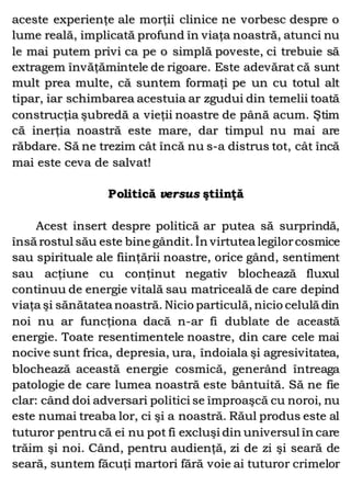 aceste experienţe ale morţii clinice ne vorbesc despre o
lume reală, implicată profund în viaţa noastră, atunci nu
le mai putem privi ca pe o simplă poveste, ci trebuie să
extragem învăţămintele de rigoare. Este adevărat că sunt
mult prea multe, că suntem formaţi pe un cu totul alt
tipar, iar schimbarea acestuia ar zgudui din temelii toată
construcţia şubredă a vieţii noastre de până acum. Ştim
că inerţia noastră este mare, dar timpul nu mai are
răbdare. Să ne trezim cât încă nu s-a distrus tot, cât încă
mai este ceva de salvat!
Politică versus ştiinţă
Acest insert despre politică ar putea să surprindă,
însă rostul său este bine gândit. În virtutea legilorcosmice
sau spirituale ale fiinţării noastre, orice gând, sentiment
sau acţiune cu conţinut negativ blochează fluxul
continuu de energie vitală sau matriceală de care depind
viaţa şi sănătatea noastră. Nicio particulă, nicio celulă din
noi nu ar funcţiona dacă n-ar fi dublate de această
energie. Toate resentimentele noastre, din care cele mai
nocive sunt frica, depresia, ura, îndoiala şi agresivitatea,
blochează această energie cosmică, generând întreaga
patologie de care lumea noastră este bântuită. Să ne fie
clar: când doi adversari politici se împroaşcă cu noroi, nu
este numai treaba lor, ci şi a noastră. Răul produs este al
tuturor pentru că ei nu pot fi excluşi din universul în care
trăim şi noi. Când, pentru audienţă, zi de zi şi seară de
seară, suntem făcuţi martori fără voie ai tuturor crimelor
 