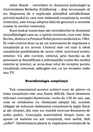 John Searle - cercetător în domeniul psihologiei la
Universitatea Berkeley (California) -, deşi recunoaşte că
nu dispunem de o explicaţie ştiinţifică satisfăcătoare
privind modul în care este elaborată conştiinţa la nivelul
creierului, este totuşi adeptul ideii de generare a acesteia
numai la nivelul creierului.
Sunt însă şi nume mari ale cercetătorilorîn domeniul
neurofiziologiei care au o opinie contrară, cum este John
Eccles, distins cu Premiul Nobel pentru medicină în 1963.
El vede creierul doar ca pe un instrument de exprimare a
conştiinţei şi nu invers. Creierul este cel care îi oferă
conştiinţei posibilitatea de acces către universul nostru
exterior. Cu alte cuvinte, creierul, prin funcţia sa de
procesare şi decodificare a informaţiilor venite din mediul
exterior şi interior, ar avea doar rolul de receptor pentru
conştiinţă, întocmai, adăugăm noi, ca un receptor radio
sau TV.
Neurofiziologia conştiinţei
Toţi comentatorii acestui subiect sunt de părere că
tema conştiinţei este una foarte dificilă. Dacă rămânem
tributari concepţiei darwiniste, veche de 150 de ani, aşa
cum se străduiesc cu obstinaţie adepţii săi, suntem
obligaţi să reducem elaborarea conştiinţei la legile fizicii
şi ale chimiei, din care nu rezultă nicicum fenomene de
ordin psihic. Concepţia materialistă despre lume ne
spune că materia nu are conştiinţă, este oarbă, fără
„suflet”. Darwinismul pleacă în explicarea evoluţiei de la
 