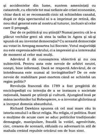 şi accidentelor din lume, suntem ameninţaţi cu
catastrofe, cu efectele tot mai nefaste ale crizei economice,
chiar dacă ni se recomandă cinic să schimbăm canalul,
după ce deja spectacolul ni s-a imprimat pe retină, din
nou răul generateste al nostru al tuturor, inclusiv al celor
care îl propagă.
Dar de ce politică şi nu ştiinţă? Numai pentru că le-a
plăcut vechilor greci să stea la taifas în Agora şi să-şi
spună că au inventat democraţia? Cu această democraţie
au votat în Areopag moartea lui Socrate. Votul majorităţii
nu este expresia adevărului, ci a impresiei şi a interesului
de moment al celor mai mulţi.
Adevărul îl dă cunoaşterea obiectivă şi nu cea
subiectivă. Pentru asta este nevoie de arbitri neutri,
oneşti, bine informaţi. Dacă se respectă Adevărul, de ce
întotdeauna este numai al învingătorilor? De ce este
nevoie de reabilitare post-mortem când se schimbă un
regim politic?
Revoluţia franceză din 1789 a fost pregătită de
enciclopedişti cu intenţia de a se instaura o societate
raţională, bazată pe ştiinţă şi cultură. Ajungând însă pe
mâna iacobinilor lui Robespierre, s-a inventat ghilotina şi
a început domnia absurdului.
Richard Dawkins spunea că cel mai mare rău în
istoria omului l-a făcut religia. Nu religia, ci politica. Sunt
o mulţime de acuze care se aduc politicilor tradiţionale:
demagogie, manipulare, fraudă la votări, agresivitate,
circ, crearea de scenarii, răfuială cu adversarii în stil de
mahala creând repulsie oricărui om de bun simt.
 