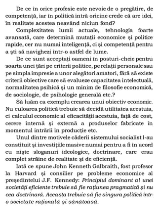 De ce în orice profesie este nevoie de o pregătire, de
competenţă, iar în politică intră oricine crede că are idei,
în realitate acestea neavând niciun fond?
Complexitatea lumii actuale, tehnologia foarte
avansată, care determină mutaţii economice şi politice
rapide, cer nu numai inteligenţă, ci şi competenţă pentru
a şti să navighezi într-o astfel de lume.
De ce sunt acceptaţi oameni în posturi-cheie pentru
soarta unei ţări pe criterii politice, pe relaţii personale sau
pe simpla impresie a unor alegători amatori, fără să existe
criterii obiective care să evalueze capacitatea intelectuală,
normalitatea psihică şi un minim de filosofie economică,
de sociologie, de psihologie generală etc.?
Să luăm ca exemplu crearea unui obiectiv economic.
Nu culoarea politică trebuie să decidă utilitatea acestuia,
ci calculul economic al eficacităţii acestuia, faţă de cost,
cerere internă şi externă a produselor fabricate în
momentul intrării în producţie etc.
Unul dintre motivele căderii sistemului socialist l-au
constituit şi investiţiile masive numai pentru a fi în acord
cu nişte sloganuri ideologice, doctrinare, care erau
complet străine de realitate şi de eficienţă.
Iată ce spune John Kenneth Galbraith, fost profesor
la Harvard şi consilier pe probleme economice al
preşedintelui J.F. Kennedy: Principiul dominant al unei
societăţi eficiente trebuie să fie raţiunea pragmatică şi nu
cea doctrinară. Aceasta trebuie să fie singura politică într-
o societate raţională şi sănătoasă.
 