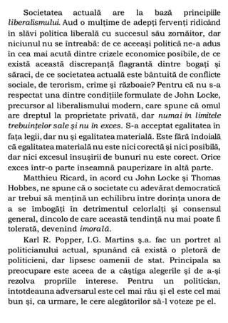 Societatea actuală are la bază principiile
liberalismului. Aud o mulţime de adepţi fervenţi ridicând
în slăvi politica liberală cu succesul său zornăitor, dar
niciunul nu se întreabă: de ce aceeaşi politică ne-a adus
în cea mai acută dintre crizele economice posibile, de ce
există această discrepanţă flagrantă dintre bogaţi şi
săraci, de ce societatea actuală este bântuită de conflicte
sociale, de terorism, crime şi războaie? Pentru că nu s-a
respectat una dintre condiţiile formulate de John Locke,
precursor al liberalismului modern, care spune că omul
are dreptul la proprietate privată, dar numai în limitele
trebuinţelor sale şi nu în exces. S-a acceptat egalitatea în
faţa legii, dar nu şi egalitatea materială. Este fără îndoială
că egalitatea materială nu este nici corectă şi nici posibilă,
dar nici excesul însuşirii de bunuri nu este corect. Orice
exces într-o parte înseamnă pauperizare în altă parte.
Matthieu Ricard, în acord cu John Locke şi Thomas
Hobbes, ne spune că o societate cu adevărat democratică
ar trebui să menţină un echilibru între dorinţa unora de
a se îmbogăţi în detrimentul celorlalţi şi consensul
general, dincolo de care această tendinţă nu mai poate fi
tolerată, devenind imorală.
Karl R. Popper, I.G. Martins ş.a. fac un portret al
politicianului actual, spunând că există o pletoră de
politicieni, dar lipsesc oamenii de stat. Principala sa
preocupare este aceea de a câştiga alegerile şi de a-şi
rezolva propriile interese. Pentru un politician,
întotdeauna adversarul este cel mai rău şi el este cel mai
bun şi, ca urmare, le cere alegătorilor să-l voteze pe el.
 