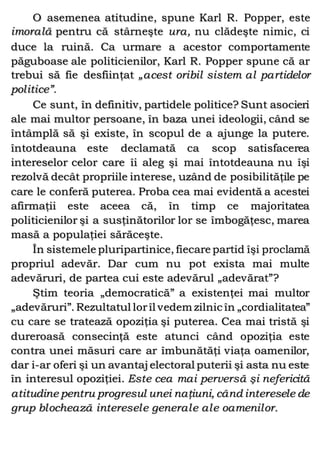 O asemenea atitudine, spune Karl R. Popper, este
imorală pentru că stârneşte ura, nu clădeşte nimic, ci
duce la ruină. Ca urmare a acestor comportamente
păguboase ale politicienilor, Karl R. Popper spune că ar
trebui să fie desfiinţat „acest oribil sistem al partidelor
politice”.
Ce sunt, în definitiv, partidele politice? Sunt asocieri
ale mai multor persoane, în baza unei ideologii, când se
întâmplă să şi existe, în scopul de a ajunge la putere.
întotdeauna este declamată ca scop satisfacerea
intereselor celor care îi aleg şi mai întotdeauna nu îşi
rezolvă decât propriile interese, uzând de posibilităţile pe
care le conferă puterea. Proba cea mai evidentă a acestei
afirmaţii este aceea că, în timp ce majoritatea
politicienilor şi a susţinătorilor lor se îmbogăţesc, marea
masă a populaţiei sărăceşte.
În sistemele pluripartinice, fiecare partid îşi proclamă
propriul adevăr. Dar cum nu pot exista mai multe
adevăruri, de partea cui este adevărul „adevărat”?
Ştim teoria „democratică” a existenţei mai multor
„adevăruri”. Rezultatul lorîl vedem zilnic în „cordialitatea”
cu care se tratează opoziţia şi puterea. Cea mai tristă şi
dureroasă consecinţă este atunci când opoziţia este
contra unei măsuri care ar îmbunătăţi viaţa oamenilor,
dar i-ar oferi şi un avantaj electoral puterii şi asta nu este
în interesul opoziţiei. Este cea mai perversă şi nefericită
atitudine pentru progresul unei naţiuni, când interesele de
grup blochează interesele generale ale oamenilor.
 