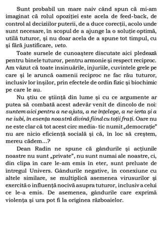Sunt probabil un mare naiv când spun că mi-am
imaginat că rolul opoziţiei este acela de feed-back, de
control al deciziilor puterii, de a duce corecţii, acolo unde
sunt necesare, în scopul de a ajunge la o soluţie optimă,
utilă tuturor, şi nu doar acela de a spune tot timpul, cu
şi fără justificare, veto.
Toate sursele de cunoaştere discutate aici pledează
pentru binele tuturor, pentru armonie şi respect reciproc.
Am văzut că toate insinuările, injuriile, cuvintele grele pe
care şi le aruncă oamenii reciproc ne fac rău tuturor,
inclusiv lor înşilor, prin efectele de ordin fizic şi biochimic
pe care le au.
Nu ştiu ce ştiinţă din lume şi cu ce argumente ar
putea să combată acest adevăr venit de dincolo de noi:
suntem aici pentru a ne ajuta, a ne înţelege, a ne ierta şi a
ne iubi, în esenţa noastră divină fiind cu toţii fraţi. Oare nu
ne este clar că tot acest circ media- tic numit „democraţie”
nu are nicio eficienţă socială şi că, în loc să creştem,
mereu cădem...?
Dean Radin ne spune că gândurile şi acţiunile
noastre nu sunt „private”, nu sunt numai ale noastre, ci,
din clipa în care le-am emis în eter, sunt preluate de
întregul Univers. Gândurile negative, în conexiune cu
altele similare, se multiplică asemenea virusurilor şi
exercită o influenţă nocivă asupra tuturor, inclusiv a celui
ce le-a emis. De asemenea, gândurile care exprimă
violenţa şi ura pot fi la originea războaielor.
 