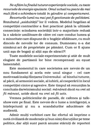 Ne aflămla finalul tuturorexperienţelesociale, cu toate
resurseledeenergieepuizate. Omul actualnu poateda mai
mult fără o schimbare totală în gândire şi comportament.
Resorturile lumii nu mai pot fi gestionate de politicieni.
Rezultatul „asiduităţii” lor îl vedem. Modelul hegelian al
competiţiei contrariilor a fost practicat până la ultimele
consecinţe: scindarea societăţii într-o majoritate redusă
la o sărăcie umilitoare de către cei care conduc lumea şi
o minoritate care dispune de o bogăţie sfidătoare, cu mult
dincolo de nevoile lor de consum. Dumnezeu n-a dat
nimănui act de proprietate pe pământ. Cum or fi ajuns
unii aşa de bogaţi şi alţii aşa de săraci?!
Toate modelele sociale experimentate şi atât de mult
elogiate de partizanii lor bine recompensaţi au eşuat
lamentabil.
Este momentul în care societatea are nevoie de un
nou fundament şi acela este unul singur - cel care
motivează însăşi fiinţarea Universului - al binelui tuturor,
al păcii, al armoniei sociale, al iubirii, al cooperării în locul
competiţiei cinice şi agresive. Este timpul să renunţăm la
concluzia darwinismului social: mănâncă dacă nu vrei să
fii mâncat, ucide dacă nu vrei să fii ucis.
Vremea politicienilor de paradă, de cafenea şi talk-
show este pe final. Este nevoie de o lume a inteligenţei, a
înţelepciunii şi nu a scandalurilor aducătoare de
audientă.
Admir mulţi vorbitori care fac efortul să imprime o
notă civilizată de moderaţie şi bun simţdiscuţiilorpe teme
politice, dar alţii sunt parcă anume stârniţi de reporteri
 
