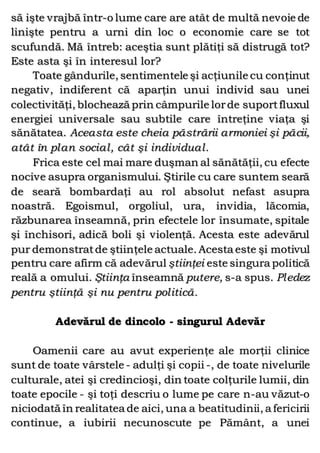 să işte vrajbă într-o lume care are atât de multă nevoie de
linişte pentru a urni din loc o economie care se tot
scufundă. Mă întreb: aceştia sunt plătiţi să distrugă tot?
Este asta şi în interesul lor?
Toate gândurile, sentimentele şi acţiunile cu conţinut
negativ, indiferent că aparţin unui individ sau unei
colectivităţi, blochează prin câmpurile lorde suportfluxul
energiei universale sau subtile care întreţine viaţa şi
sănătatea. Aceasta este cheia păstrării armoniei şi păcii,
atât în plan social, cât şi individual.
Frica este cel mai mare duşman al sănătăţii, cu efecte
nocive asupra organismului. Ştirile cu care suntem seară
de seară bombardaţi au rol absolut nefast asupra
noastră. Egoismul, orgoliul, ura, invidia, lăcomia,
răzbunarea înseamnă, prin efectele lor însumate, spitale
şi închisori, adică boli şi violenţă. Acesta este adevărul
pur demonstratde ştiinţele actuale. Acesta este şi motivul
pentru care afirm că adevărul ştiinţei este singura politică
reală a omului. Ştiinţa înseamnă putere, s-a spus. Pledez
pentru ştiinţă şi nu pentru politică.
Adevărul de dincolo - singurul Adevăr
Oamenii care au avut experienţe ale morţii clinice
sunt de toate vârstele - adulţi şi copii -, de toate nivelurile
culturale, atei şi credincioşi, din toate colţurile lumii, din
toate epocile - şi toţi descriu o lume pe care n-au văzut-o
niciodată în realitatea de aici, una a beatitudinii, a fericirii
continue, a iubirii necunoscute pe Pământ, a unei
 
