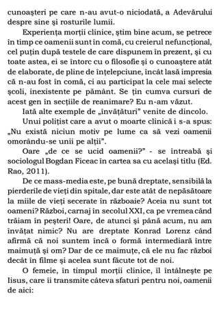 cunoaşteri pe care n-au avut-o niciodată, a Adevărului
despre sine şi rosturile lumii.
Experienţa morţii clinice, ştim bine acum, se petrece
în timp ce oamenii suntîn comă, cu creierul nefuncţional,
cel puţin după testele de care dispunem în prezent, şi cu
toate astea, ei se întorc cu o filosofie şi o cunoaştere atât
de elaborate, de pline de înţelepciune, încât lasă impresia
că n-au fost în comă, ci au participat la cele mai selecte
şcoli, inexistente pe pământ. Se ţin cumva cursuri de
acest gen în secţiile de reanimare? Eu n-am văzut.
Iată alte exemple de „învăţături” venite de dincolo.
Unui poliţist care a avut o moarte clinică i s-a spus:
„Nu există niciun motiv pe lume ca să vezi oamenii
omorându-se unii pe alţii”.
Oare „de ce se ucid oamenii?” - se întreabă şi
sociologul Bogdan Ficeac în cartea sa cu acelaşi titlu (Ed.
Rao, 2011).
De ce mass-media este, pe bună dreptate, sensibilă la
pierderile de vieţi din spitale, dar este atât de nepăsătoare
la miile de vieţi secerate în războaie? Aceia nu sunt tot
oameni?Război, carnaj în secolul XXI, ca pe vremea când
trăiam în peşteri! Oare, de atunci şi până acum, nu am
învăţat nimic? Nu are dreptate Konrad Lorenz când
afirmă că noi suntem încă o formă intermediară între
maimuţă şi om? Dar de ce maimuţe, că ele nu fac război
decât în filme şi acelea sunt făcute tot de noi.
O femeie, în timpul morţii clinice, îl întâlneşte pe
Iisus, care îi transmite câteva sfaturi pentru noi, oamenii
de aici:
 