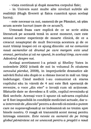 - viaţa continuă şi după moartea corpului fizic;
- în Univers sunt multe alte niveluri subtile ale
realităţii (Hugh Everett şi fizica cuantică spun acelaşi
lucru);
- este necesar ca noi, oamenii de pe Pământ, să ştim
acum aceste lucruri (oare de ce acum?).
Urmează fraza care explică de ce se scrie atâta
literatură pe această temă în acest moment, care este
sensul acestor experienţe de moarte clinică, de ce a
crescut neaşteptat de mult frecvenţa acestora şi de ce
sunt trimişi înapoi cei ce ajung dincolo: să ne comunice
nouă oamenilor că drumul pe care mergem este unul
eronat, periculos şi să ne spună, în acelaşi timp, care este
Adevărul despre noi.
Acelaşi avertisment l-a primit şi Shelley Yates în
noiembrie 2002 (citată de noi în volumul În căutarea
sensului pierdut, 2008), în împrejurările dramatice ale
salvării fiului său după ce a rămas înecat în mâl un timp
îndelungat. Când medicii i-au comunicat că starea
copilului său în vârstă de 4 ani este fără speranţă de
revenire, o voce „din eter” o învaţă cum să acţioneze.
Sfaturile date se dovedesc a fi utile, copilul revenindu-şi
fără sechele. Aceeaşi voce îi spune că salvarea copilului
ar fi fost imposibilă în condiţiile medicinei actuale, dar s-
a intervenitde „dincolo”pentru a dovedi că există o putere
care ne supraveghează şi ne îndeamnă să ne trezim spre
binele nostru. O roagă să transmită acest mesaj pentru
întreaga omenire. Este nevoie ca oamenii de pe întreg
globul pământesc să se unească pentru a pregăti o nouă
 