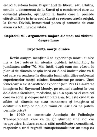 etapă în istoria lumii. Dispunând de liberul său arbitru,
omul s-a deconectat de la Sursă şi a comis erori care au
devastat planeta, ajungând la limita care îi precede
sfârşitul. Este în interesul său să se reconecteze la origini,
la Sursa Divină, instaurând pacea şi armonia de care
avem cu totii nevoie vitală.
Capitolul VI - Argumente majore ale unei noi viziuni
despre lume
Experienţa morţii clinice
Revin asupra menţiunii că experienţa morţii clinice
nu a fost adusă în atenţia publică întâmplător, la
jumătatea anilor '70. Mai întâi, după cum am văzut, în
planul de dincolo se ştia încă cu 5 ani înainte cine va fi
cel care va readuce în discuţia lumii ştiinţifice subiectul
experienţelor morţii clinice. Reamintesc pe scurt. Unei
femei care a avuto astfel de experienţă în 1971 i s-a arătat
imaginea lui Raymond Moody, pe atunci student la cea
de-a doua facultate, medicina, şi i s-a spus că el este cel
care va scrie şi despre întâmplarea sa. Nu este ciudat să
aflăm că dincolo ne sunt cunoscute şi imaginea şi
destinul în timp ce noi aici trăim cu iluzia că ne putem
permite orice?
În 1969 se constituie Asociaţia de Psihologie
Transpersonală, care va da gir ştiinţific unei noi căi
terapeutice. Inducerea unei stări modificate a conştiinţei,
respectiv a unei regresii transpersonale intr-un timp cu
 