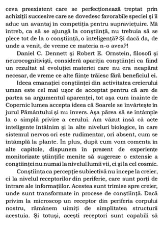 ceva preexistent care se perfecţionează treptat prin
achiziţii succesive care se dovedesc favorabile speciei şi îi
aduc un avantaj în competiţia pentru supravieţuire. Mă
întreb, ca să se ajungă la conştiinţă, nu trebuia să se
plece tot de la o conştiinţă, o inteligenţă? Şi dacă da, de
unde a venit, de vreme ce materia n-o avea?!
Daniel C. Dennett şi Robert E. Ornstein, filosofi şi
neurocognitivişti, consideră apariţia conştiinţei ca fiind
un rezultat al evoluţiei materiei care nu era neapărat
necesar, de vreme ce alte fiinţe trăiesc fără beneficiul ei.
Ideea emanaţiei conştiinţei din activitatea creierului
uman este cel mai uşor de acceptat pentru că are de
partea sa argumentul aparenţei, tot aşa cum înainte de
Copernic lumea accepta ideea că Soarele se învârteşte în
jurul Pământului şi nu invers. Aşa părea să se întâmple
la o simplă privire a cerului. Am văzut însă că acte
inteligente întâlnim şi la alte niveluri biologice, în care
sistemul nervos ori este rudimentar, ori absent, cum se
întâmplă la plante. În plus, după cum vom comenta în
alte capitole, dispunem în prezent de experienţe
monitorizate ştiinţific menite să sugereze o extensie a
conştiinţeinu numai la nivelullumii vii, ci şi la cel cosmic.
Conştiinţa ca percepţie subiectivă nu începe la creier,
ci la nivelul receptorilor din periferie, care sunt porţi de
intrare ale informaţiilor. Acestea sunt trimise spre creier,
unde sunt transformate în procese de conştiinţă. Dacă
privim la microscop un receptor din periferia corpului
nostru, rămânem uimiţi de simplitatea structurii
acestuia. Şi totuşi, aceşti receptori sunt capabili să
 