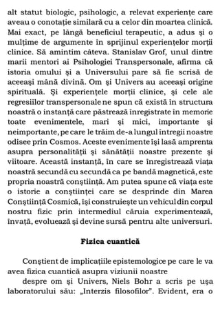 alt statut biologic, psihologic, a relevat experienţe care
aveau o conotaţie similară cu a celor din moartea clinică.
Mai exact, pe lângă beneficiul terapeutic, a adus şi o
mulţime de argumente în sprijinul experienţelor morţii
clinice. Să amintim câteva. Stanislav Grof, unul dintre
marii mentori ai Psihologiei Transpersonale, afirma că
istoria omului şi a Universului pare să fie scrisă de
aceeaşi mână divină. Om şi Univers au aceeaşi origine
spirituală. Şi experienţele morţii clinice, şi cele ale
regresiilor transpersonale ne spun că există în structura
noastră o instanţă care păstrează înregistrate în memorie
toate evenimentele, mari şi mici, importante şi
neimportante,pe care le trăim de-a lungul întregii noastre
odisee prin Cosmos. Aceste evenimente îşi lasă amprenta
asupra personalităţii şi sănătăţii noastre prezente şi
viitoare. Această instanţă, în care se înregistrează viaţa
noastră secundă cu secundă ca pe bandă magnetică, este
propria noastră conştiinţă. Am putea spune că viaţa este
o istorie a conştiinţei care se desprinde din Marea
Conştiinţă Cosmică, îşi construieşte un vehiculdin corpul
nostru fizic prin intermediul căruia experimentează,
învaţă, evoluează şi devine sursă pentru alte universuri.
Fizica cuantică
Conştient de implicaţiile epistemologice pe care le va
avea fizica cuantică asupra viziunii noastre
despre om şi Univers, Niels Bohr a scris pe uşa
laboratorului său: „Interzis filosofilor”. Evident, era o
 