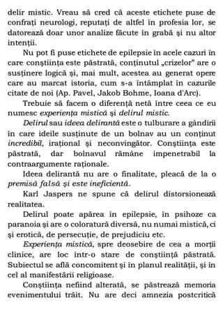 delir mistic. Vreau să cred că aceste etichete puse de
confraţi neurologi, reputaţi de altfel în profesia lor, se
datorează doar unor analize făcute în grabă şi nu altor
intenţii.
Nu pot fi puse etichete de epilepsie în acele cazuri în
care conştiinţa este păstrată, conţinutul „crizelor” are o
susţinere logică şi, mai mult, acestea au generat opere
care au marcat istoria, cum s-a întâmplat în cazurile
citate de noi (Ap. Pavel, Jakob Bohme, Ioana d'Arc).
Trebuie să facem o diferenţă netă între ceea ce eu
numesc experienţa mistică şi delirul mistic.
Delirul sau ideea delirantă este o tulburare a gândirii
în care ideile susţinute de un bolnav au un conţinut
incredibil, iraţional şi neconvingător. Conştiinţa este
păstrată, dar bolnavul rămâne impenetrabil la
contraargumente raţionale.
Ideea delirantă nu are o finalitate, pleacă de la o
premisă falsă şi este ineficientă.
Karl Jaspers ne spune că delirul distorsionează
realitatea.
Delirul poate apărea în epilepsie, în psihoze ca
paranoia şi are o coloratură diversă, nu numai mistică, ci
şi erotică, de persecuţie, de prejudiciu etc.
Experienţa mistică, spre deosebire de cea a morţii
clinice, are loc într-o stare de conştiinţă păstrată.
Subiectul se află concomitent şi în planul realităţii, şi în
cel al manifestării religioase.
Conştiinţa nefiind alterată, se păstrează memoria
evenimentului trăit. Nu are deci amnezia postcritică
 