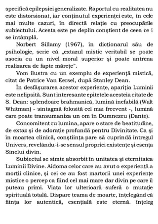 specifică epilepsieigeneralizate. Raportul cu realitatea nu
este distorsionat, iar conţinutul experienţei este, în cele
mai multe cazuri, în directă relaţie cu preocupările
subiectului. Acesta este pe deplin conştient de ceea ce i
se întâmplă.
Norbert Sillamy (1967), în dicţionarul său de
psihologie, scrie că „extazul mistic veritabil se poate
asocia cu un nivel moral superior şi poate antrena
realizarea de fapte măreţe”.
Vom ilustra cu un exemplu de experienţă mistică,
citat de Patrice Van Eersel, după Stanley Dean.
În desfăşurarea acestor experienţe, apariţia Luminii
este nelipsită. Suntinteresante epitetele acesteia citate de
S. Dean: splendoare brahmanică, lumină inefabilă (Walt
Whitman) - sintagmă folosită cel mai frecvent -, lumină
care poate transumaniza un om în Dumnezeu (Dante).
Concomitentcu lumina, apare o stare de beatitudine,
de extaz şi de adoraţie profundă pentru Divinitate. Ca şi
în moartea clinică, conştiinţa pare să cuprindă întregul
Univers, revelându-i-se sensul propriei existenţe şi esenţa
Sinelui divin.
Subiectul se simte absorbit în unitatea şi eternitatea
Luminii Divine. Aidoma celor care au avut o experienţă a
morţii clinice, şi cei ce au fost martorii unei experienţe
mistice o percep ca fiind cel mai mare dar divin pe care îl
puteau primi. Viaţa lor ulterioară suferă o mutaţie
spirituală totală. Dispare teama de moarte, înţelegând că
fiinţa lor autentică, esenţială este eternă. înţeleg
 